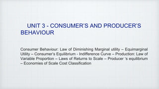 UNIT 3 - CONSUMER’S AND PRODUCER’S
BEHAVIOUR
Consumer Behaviour: Law of Diminishing Marginal utility – Equimarginal
Utility – Consumer’s Equilibrium - Indifference Curve – Production: Law of
Variable Proportion – Laws of Returns to Scale – Producer ‘s equilibrium
– Economies of Scale Cost Classification
 