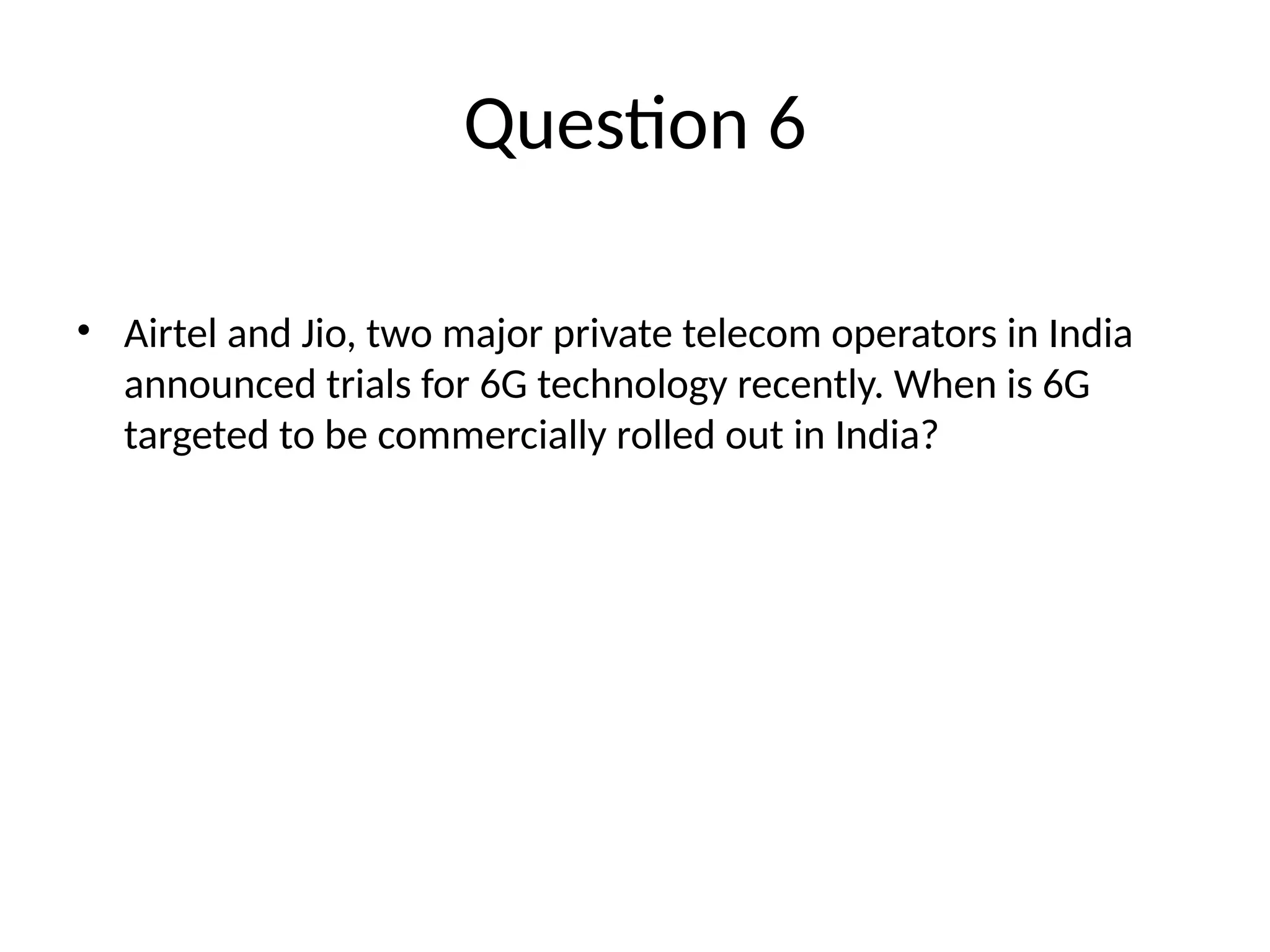 Question 6 • Airtel and Jio, two major private telecom operators in India announced trials for 6G technology recently. When is 6G targeted to be commercially rolled out in India? 