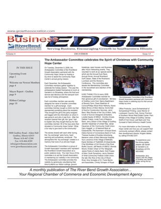 www.growthassociation.com

        the
Business
                                     EDGE
                                      Serving Business, Encouraging Growth in Southwestern Illinois

Volume 6                                                                   DECEMBER                                                                                   Issue 12

                                   The Ambassador Committee celebrates the Spirit of Christmas with Community
                                   Hope Center
           IN THIS ISSUE           On Tuesday, December 9, 2008, the                 breakings, open houses, and Business
                                   Ambassador Committee of the RiverBend             after Hours networking events. They
                                   Growth Association partnered with the             volunteer to work at our special events
  Upcoming Event                   Community Hope Center by hosting a                which are the Annual Duck Race,
  page 2                           toy drive to assist the Community Hope            Annual Dinner, Annual Riverbend
                                   Center’s annual giving mission.                   Golf Classic, State of the Riverbend
                                                                                     Luncheon and the Women’s
  Welcome our Newest Members       Each December, the Ambassador                     Conference. This committee also
  page 4                           Committee members gather together to              assists the Membership Committee
                                   celebrate the holiday season. This year the       in the recruitment and retention of the
                                   ambassadors treated themselves to lunch at        membership.
  Mayor Report - Grafton           Gentelin’s on Broadway, where the food and
  page 9                           service was fabulous and the banquet room         A BIG THANK-YOU to every 2008
                                   was full of holiday atmosphere.                   Ambassador Committee member for                  The Ambassador Committee of the RiverBend
                                                                                     their generous gift of volunteerism: Bill Aery   Growth Association partnered with Community
  Ribbon Cuttings                  Each committee member was secretly                of Godfrey Lions Club, Nancy Baahlmann           Hope Center in collecting toys for their annual
  page 10                          assigned the name of another committee            of Beverly Farm, Gwen Baalman of                 holiday toy drive.
                                   member for a gift exchange. Each                  ConocoPhillips Wood River Reﬁnery, Karen
                                   committee member bought a child’s toy that        Baker-Brncic of Alton Marina, Dorrie Ball        Ofﬁce Products, Laura Schwartzkopf of
                                   represented something about the recipient.        of KevCor Construction Services, Jenni           Schwartzkopf Printing, Lexie Werner of
                                   They brought the gift to the party wrapped        Beck, Mary Boulds of the City of Alton, Sally    Lockhaven Country Club, Donna Thornton
                                   and tagged with the information on whom it        Crook of Suncon Designers & Builders,            of Southern Illinois Real Estate Center, Pam
                                   was going to and who it was from. After the       Loretta Dawdy of WBGZ, Dorothy Droste,           Whisler of the Village of Godfrey, Denise
                                   recipient opened their gift, the “giver” had      Debbie Frakes, Linda Funk of Regions             Wolff of First Clover Leaf Bank and Tina
                                   to explain why they bought that toy for that      Bank, Jerry Gibson of the Village of Godfrey,    Zumwalt of Saint Anthony’s Health Center.
                                   committee member. All of the toys were then       Jennifer Hasamear of United Way, Janae
                                   donated to Community Hope Center! What            Hausman of Olin Community Credit Union,          For more information on the Community
                                   a fun way to give back to the community!          Gary Hoggatt, Jr. of National Bank at            Hope Center and how you can support their
                                                                                     Edwardsville, Phil Kammann of Airport Bowl,      community outreach efforts, please contact
  5800 Godfrey Road - Alden Hall   The stories shared with each other during         Debra Kannel of Cornerstone Bank & Trust,        their development director, Angela Valdes,
      Godfrey, Illinois 62035      this “toy exchange” were funny, heart             Therese Kuddes of Kuddes Advertising,            by calling 618-462-2331.
                                   warming and sometimes, emotional. The             Marlene Lewis of Alton Memorial Hospital,
       Phone: 618-467-2280
                                   atmosphere this “toy exchange” created is a       Sue Lowrance of the Village of Bethalto,                                To experience your
        Fax: 618-466-8289          memory that none of us will ever forget.          Karen McAtee of TheBANK of Edwardsville,                                ﬁne dining tastes,
   info@growthassociation.com                                                        Char McAllister of Girl Scouts of the River                             please call Sarah
    www.growthassociation.com      The Ambassador Committee is a group of            Bluffs Council, Jeff Maclin of WBGZ, Brenda                             at Gentelin’s on
                                   Growth Association members who represent          Moore, Kristen Orban of The Telegraph,                                  Broadway at 618-
                                   the RiverBend Growth Association as a             Jackie Parks of Liberty Bank, Dick Propes                               465-6080.
                                   public relations body. The main focus of this     of Alton Youth Symphony, Jenny Robison
                                   committee is to aid the Growth Association        of Shell Community Federal Credit Union,                                Ambassador Jerry
                                   in maintaining our visibility in the community.   the late Otto Rice of the City of Wood                                  Gibson with the Village
                                   The Ambassador committee provides this            River, Amy Schaake of Dr. Frank Bemis                                   of Godfrey was Santa’s
                                                                                                                                                             helper during the toy
                                   visibility by generously volunteering their       and Associates, Christy Schaper of Royal                                drive.
                                   time to attend our ribbon cuttings, ground


                  A monthly publication of The River Bend Growth Association...
            Your Regional Chamber of Commerce and Economic Development Agency
 
