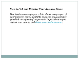 Step 6: Pick and Register Your Business Name
Your business name plays a role in almost every aspect of
your business, so you want it to be a good one. Make sure
you think through all of the potential implications as you
explore your options and choose your business name.
 