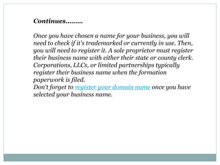 Continues………
Once you have chosen a name for your business, you will
need to check if it's trademarked or currently in use. Then,
you will need to register it. A sole proprietor must register
their business name with either their state or county clerk.
Corporations, LLCs, or limited partnerships typically
register their business name when the formation
paperwork is filed.
Don't forget to register your domain name once you have
selected your business name.
 