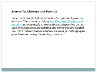 Step 7: Get Licenses and Permits
Paperwork is a part of the process when you start your own
business. There are a variety of small business licenses and
permits that may apply to your situation, depending on the
type of business you are starting and where you are located.
You will need to research what licenses and permits apply to
your business during the start-up process.
 