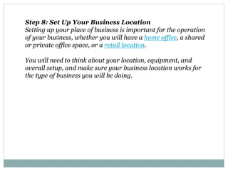 Step 8: Set Up Your Business Location
Setting up your place of business is important for the operation
of your business, whether you will have a home office, a shared
or private office space, or a retail location.
You will need to think about your location, equipment, and
overall setup, and make sure your business location works for
the type of business you will be doing.
 