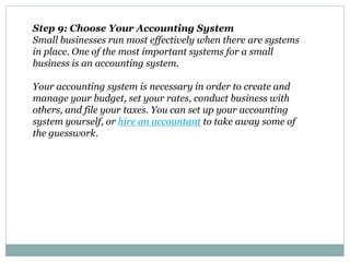 Step 9: Choose Your Accounting System
Small businesses run most effectively when there are systems
in place. One of the most important systems for a small
business is an accounting system.
Your accounting system is necessary in order to create and
manage your budget, set your rates, conduct business with
others, and file your taxes. You can set up your accounting
system yourself, or hire an accountant to take away some of
the guesswork.
 