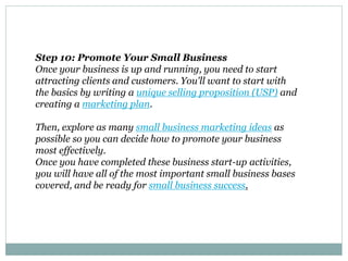 Step 10: Promote Your Small Business
Once your business is up and running, you need to start
attracting clients and customers. You'll want to start with
the basics by writing a unique selling proposition (USP) and
creating a marketing plan.
Then, explore as many small business marketing ideas as
possible so you can decide how to promote your business
most effectively.
Once you have completed these business start-up activities,
you will have all of the most important small business bases
covered, and be ready for small business success.
 