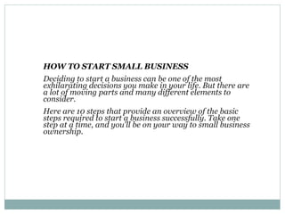 HOW TO START SMALL BUSINESS
Deciding to start a business can be one of the most
exhilarating decisions you make in your life. But there are
a lot of moving parts and many different elements to
consider.
Here are 10 steps that provide an overview of the basic
steps required to start a business successfully. Take one
step at a time, and you'll be on your way to small business
ownership.
 