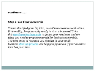 continues…….
Step 2: Do Your Research
You've identified your big idea, now it's time to balance it with a
little reality. Are you really ready to start a business? Take
this starting a business quiz to gauge your readiness and see
what you need to prepare yourself for business ownership.
The next stage of research you conduct in your small
business start-up process will help you figure out if your business
idea has potential.
 
