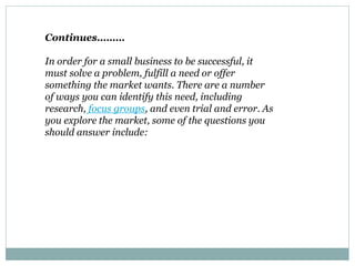 Continues………
In order for a small business to be successful, it
must solve a problem, fulfill a need or offer
something the market wants. There are a number
of ways you can identify this need, including
research, focus groups, and even trial and error. As
you explore the market, some of the questions you
should answer include:
 