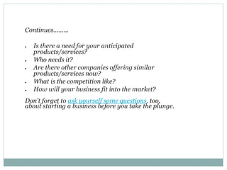 Continues………
 Is there a need for your anticipated
products/services?
 Who needs it?
 Are there other companies offering similar
products/services now?
 What is the competition like?
 How will your business fit into the market?
Don't forget to ask yourself some questions, too,
about starting a business before you take the plunge.
 