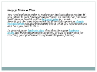Step 3: Make a Plan
You need a plan in order to make your business idea a reality. If
you intend to seek financial support from an investor or financial
institution, a formal written business plan is a must.
Even if you don't anticipate seeking financial support, a simple
business plan can give you clarity about what you hope to achieve
and how you plan to do it.
In general, your business plan should outline your business
goals and the motivation behind them, as well as your plan for
reaching your goals in terms of marketing and funding.
 
