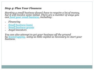 Step 4: Plan Your Finances
Starting a small business doesn't have to require a lot of money,
but it will involve some initial. There are a number of ways you
can fund your small business, including:
 Financing
 Small business loans
 Small business grants
 Angel investors
You can also attempt to get your business off the ground
by bootstrapping, using as little capital as necessary to start your
business.
 