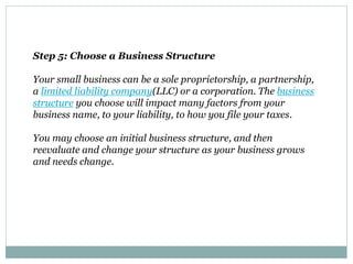 Step 5: Choose a Business Structure
Your small business can be a sole proprietorship, a partnership,
a limited liability company(LLC) or a corporation. The business
structure you choose will impact many factors from your
business name, to your liability, to how you file your taxes.
You may choose an initial business structure, and then
reevaluate and change your structure as your business grows
and needs change.
 