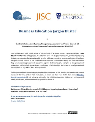 92075-476253611245812802043793181792<br />Business Education Jargon Buster<br />By<br />Christine H. Cuthbertson (Business, Management, Accountancy and Finance Network, UK)<br />Philippa Hunter-Jones (University of Liverpool Management School, UK)<br />This Business Education Jargon Buster is one outcome of a HEFCE funded, JISC/HEA managed, Open Educational Resource (OER) project. It is intended to be a re-purposable resource, of relevance not only to business education, but also adaptable to other subject areas and for generic application. It has been designed to take account of the UK Professional Standards Framework (UKPSF) and could be used to help you in seeking professional recognition against that Framework. Examples of this professional recognition might include postgraduate certificates, HEA fellowships and other forms of professional development at any of the UKPSF descriptor levels. <br />The content included in this Jargon Buster has been developed by the authors and does not necessarily represent the views of their host institutions. All errors are their own. Do let them know (P.Hunter-Jones@liverpool.ac.uk). It is primarily written for the UK Higher Education (HE) sector. In the spirit of OERs, please use it, and feel free to re-purpose or re-model it.<br />To cite this work please use:<br />Cuthbertson, C.H. and Hunter-Jones, P. (2011) Business Education Jargon Buster. University of Liverpool. http://research-archive.liv.ac.uk/3593/<br /> <br />If you re-use or re-purpose this work please also include the identifier:<br />CHC:310711:01:HEA<br />in your attributions<br />Business Education Jargon Buster<br />123-HYPERLINK  quot;
_Aquot;
A-HYPERLINK  quot;
_Bquot;
B-HYPERLINK  quot;
_Cquot;
C-D-E-F-G-HYPERLINK  quot;
_Hquot;
H-I-J-K-L-HYPERLINK  quot;
_Mquot;
M-N-O-P-Q-R-S-HYPERLINK  quot;
_Tquot;
T-U-V-W-X-Y-Z<br />123…<br />1994 Group:<br />The 1994 Group is a policy forum for UK higher education. Members of the 1994 Group are a mixture of university types including elite, redbrick and traditional.<br />University of Bath,<br />Birkbeck, University of London,<br />Durham University,<br />University of East Anglia,<br />University of Essex,<br />University of Exeter,<br />Goldsmiths, University of London,<br />Institute of Education, University of London,<br />Royal Holloway, University of London,<br />Lancaster University,<br />University of Leicester,<br />Loughborough University,<br />Queen Mary, University of London,<br />University of Reading,<br />University of St Andrews,<br />School of Oriental and African Studies,<br />University of Surrey,<br />University of Sussex,<br />University of York.<br />A<br />Academy, the:<br />The ‘Academy’ sometimes refers to the British Academy, the Higher Education Academy or more generally to a body of scholars.<br />Academy of Marketing, the:<br />“A learned society catering for the needs of marketing researchers, educators and professionals” (www.academyofmarketing.org). The Society hosts an annual conference, usually in July. It currently has twenty special interest groups (SIGs).<br />Alumni:<br />The alumni comprise the body of former students that are graduates of a higher education institution. <br />Alumni Relations:<br />The Alumni Relations  office encourages alumni to continue to be a part of the University community for networking, giving, volunteering and other activities. <br />Alumnus:<br />Technically speaking, an alumnus is a male member of the alumni. More usually, the term is applied to any member of the alumni.<br />AMBA:<br />See Association of MBAs<br />Association of Business Schools (ABS):<br />The Association of Business Schools works on behalf of its business school subscribers in UK higher education on policy development, promotion and representation. It offers training and development programmes for business school academics and professional staff.<br />Association of MBAs: (AMBA):<br />The Association of MBAs is an international organisation supporting postgraduate business education. AMBA accreditation covers MBAs, DBAs and MBM programmes around the world.<br />B<br />BAM:<br />The British Academy of Management (BAM), founded in 1986, is a society “dedicated to representing and developing the community of management academics” (www.bam.ac.uk). It hosts an annual conference, usually in September, currently has nineteen special interest groups (SIGs) and runs two journals, the British Journal of Management and the International Journal of Management Reviews. It also runs a range of training and development programmes year round.<br />BIS:<br />Pronounced ‘biz’. See Department of Business, Innovation and Skills<br />Blended learning:<br />Blended learning is a term that refers to any teaching and learning that employs a variety of delivery methods, usually a combination of face-to-face and online.<br />BMAF<br />See Business, Management, Accountancy and Finance Network<br />British Academy, the:<br />The British Academy is the UK’s national body for the humanities and social sciences.<br />Browne Review, the:<br />The Independent Review of Higher Education Funding and Student Finance was chaired by Lord Browne of Madingley to consider the funding of English higher education. The final report was released in October 2010. One of the most significant recommendations was the removal of a cap on the fees charged to students.  <br />Business, Management, Accountancy and Finance Network (BMAF):<br />The Business, Management, Accountancy and Finance Network was a subject centre of the Higher Education Academy based at Oxford Brookes University Business School. Its purpose was to support all teachers and professionals in business and management education to provide the best possible learning experience for students undertaking higher education in the UK. The role has now been absorbed into the Higher Education Academy based at York, UK.<br />C<br />Chancellor:<br />The Chancellor is the figurehead of the university, representing and promoting the interests of the university. <br />CMS:<br />See VLE<br />Collegiate:<br />Collegiate may describe a university, such as the University of Oxford, where colleges provide the multi-disciplinary social, pastoral and academic support for academics and students, separate from the academic departments. Most higher education institutions are not collegiate in this sense, but do encourage being collegial in a more general sense. <br />Collegial:<br />Collegial can be interpreted as working for the good of the institution.  It may also be related to being a member of a college.<br />Council, the: <br />The Council represents the governing body of a higher education institution. They are usually tasked with ensuring that an institution operates in accordance with their charter and ordinances. They are responsible for internal controls, risk management and compliance. The Council may be made up of academics and lay representatives, most of whom hold non-executive positions. <br />Creative Commons:<br />Creative Commons provides a flexible set of copyright licenses and tools that encourage the free use, reuse, re-purposing and re-modelling of education material around the world.<br />Creative Commons licence:<br />See Creative Commons<br />D<br />DBA:<br />See Doctor of Business Administration <br />DELNI:<br />The Department for Employment and Learning “aim to promote learning and skills, to prepare people for work and to support the economy” (http://www.delni.gov.uk/index.htm) in Northern Ireland.<br />Department of Business, Innovation and Skills (BIS):<br />The Department of Business Innovation and Skills is the government department that includes in its remit the responsibility for higher education.<br />Doctor of Business Administration (DBA):<br />A Doctor of Business Administration is a doctoral qualification, usually undertaken part-time. It is intended for practicing senior managers to produce novel, relevant and applicable research that bridges the gap between theory and practice, usually in the context of their work.<br />E<br />Economic and Social Research Council (ESRC):<br />The Economic and Social Research Council  is a UK public body that funds research on economic and social issues, receiving most of its funding from the Department for Business, Innovation and Skills.<br />EFMD:<br />See European Foundation for Management Development <br />E-learning:<br />E-learning normally refers to online learning that may also be at a distance.<br />Elite university:<br />An elite university is one of a small group of UK universities with an international reputation and a long tradition.<br />EQUIS:<br />See European Quality Improvement System<br />ESRC:<br />See Economic and Social Research Council<br />European Foundation for Management Development (EFMD):<br />The European Foundation for Management Development is best known as an accreditation body for business education throughout the world. EFMD administer the European Quality Improvement System (EQUIS).<br />European Quality Improvement System (EQUIS):<br />European Quality Improvement System accreditation, administered by the European Foundation for Management Development, is a well-regarded standard of business education quality.<br />External Examiner:<br />An external examiner is an academic from outside an institution who acts as a critical friend. They are usually responsible for reviewing assessment and feedback, monitoring procedures and mediating between parties at both module and programme levels. Their annual report is considered by senior institutional management.<br />F<br />Fellow of the HEA:<br />This is a scheme administered by the Higher Education Academy (HEA) which recognises professionalism in teaching. The scheme is closely aligned to the UK Professional Standards Framework (UKPSF).<br />FTE:<br />Full-time equivalent – a measure used in calculating staff and student ratios (see SSR).<br />G<br />Grant awarding bodies:<br />These are organisations who you might apply to for teaching and/or research grants. There are multiple examples of these organisations in the business education arena. Key ones might include the Economic and Social Research Council (see Economic and Social Research Council), the British Academy (see British Academy) and the Leverhulme Trust (see Leverhulme Trust).<br />H<br />HEA:<br />The Higher Education Academy is based at York and works “with individual academic staff, discipline groups and senior managers in institutions to identify and share effective teaching practices in order to provide the best possible learning experience for all students” (www.heacademy.ac.uk). <br />HEFCE:<br />See Higher Education Funding Council for England<br />HEFCW:<br />The Higher Education Funding Council for Wales aim “to promote internationally excellent higher education in Wales, for the benefit of individuals, society and the economy, in Wales and more widely (http://www.hefcw.ac.uk/).<br />HEI:<br />See Higher Education Institution<br />HEPI:<br />See Higher Education Policy Institute<br />Higher Education:<br />Any study at tertiary level is considered higher education.<br />Higher Education Funding Council for England (HEFCE):<br />Pronounced ‘heff-key’. <br />The Higher Education Funding Council for England “promotes and funds high-quality, cost-effective teaching and research, meeting the diverse needs of students, the economy and society” (www.hefce.ac.uk).  Wales, Scotland and Northern Ireland have their own funding councils, known respectively as HEFCW, DELNI, and SHEFC.<br />Higher Education Institution (HEI):<br />A higher education institution is any institution that engages in higher education.<br />Higher Education Policy Institute (HEPI):<br />The Higher Education Policy Institute is a ‘think tank’ that aims to enhance the policy-making environment in UK higher education with accurate and pertinent information.  <br />I<br />Impact:<br />Impact is an important measure of research in the Research Excellence Framework (REF) (see Research Excellence Framework).<br />IPR:<br />Intellectual Property Rights are legal rights which cover intellectual property. This property might include different inventions, designs, brand names and other creations (see http://www.ipr.co.uk/).<br />J<br />JISC:<br />See Joint Information Systems Committee<br />Joint Information Systems Committee (JISC):<br />Pronounced ‘jisk’<br />The Joint Information Systems Committee supports all HEIs and individuals in their digital endeavours.  <br />K<br />Key Information Sets (KIS):<br />From September 2012 all English HEIs will be required by HEFCE to publish Key Information Sets, principally for use by prospective students and their schools and parents to provide information about selecting higher education courses.  The information sets will be compiled using the National Student Survey results as well as information about the course, accommodation, employment prospects and so on.<br />KIS:<br />See Key Information Sets<br />L<br />Lecturer:<br />This academic post usually includes teaching, assessment, research and administration functions. In the UK, this post is often held by academics in the early stages of their academic career. That said, there are key differences in what constitutes a lecturer grade at an ‘old/traditional/redbrick’ and ‘new/modern’ university.<br />Leverhulme Trust, the:<br />This Trust is an important award making body within the area of business education. Awards are made to support research and education across a wider range of social science subject areas (see http://www.leverhulme.ac.uk/).  <br />LMS:<br />See VLE<br />M<br />Management School:<br />Also known as ‘Business School’ and ‘School of Management’<br />Master in Business Administration (MBA):<br />A Master in Business Administration is a taught generalist postgraduate vocational degree. It is intended to equip students, from a wide variety of educational backgrounds, with the fundamentals of business and management knowledge necessary to run their own business, be effective in a management role, take on a consultancy brief or pursue management research. An MBA usually requires some prior business experience. <br />Master in Business and Management (MBM):<br />A Master in Business and Management is a generalist postgraduate vocational degree intended for students who have not had previous experience in a business.<br />MBA:<br />See Master in Business Administration<br />MBM:<br />See Masters in Business and Management <br />Million+ <br />Million+ is a university think tank. All members of Million+ are modern universities. Million+ universities are:<br />University of Dundee at Abertay,<br />Anglia Ruskin University,<br />Bath Spa University,<br />University of Bedfordshire,<br />Birmingham City University,<br />University of Bolton,<br />Bucks New University,<br />University of Central Lancashire,<br />Coventry University,<br />University of Derby,<br />University of East London,<br />Edinburgh Napier University,<br />University of Greenwich,<br />University of Gloucester,<br />Kingston University,<br />Leeds Metropolitan University,<br />London Metropolitan University,<br />London South Bank University,<br />Middlesex University,<br />University of Northampton,<br />Roehampton University,<br />Southampton Solent University,<br />Staffordshire University,<br />University of Sunderland,<br />University of West London,<br />University of the West of Scotland, and<br />University of Wolverhampton.<br />Modern university: <br />See Post-1992 university<br />N<br />National Student Survey (NSS):<br />The National Student Survey is a nationwide survey completed by current students to assess their satisfaction on a variety of topics concerning their experience in higher education.<br />New university:<br />See Post-1992 university<br />NSS:<br />See National Student Survey<br />O<br />OER<br />See Open Educational Resource<br />Offa:<br />See Office for Fair Access<br />Office for Fair Access (Offa):<br />The Office for Fair Access is an independent public body that seeks to promote fair access to higher education, mostly by approving and monitoring 'access agreements'. All English universities and colleges that want to charge more than £6,000 in 2012-13 must have an 'access agreement' with Offa that demonstrates how they will use the extra income to support disadvantaged students.<br />Office of the Independent Adjudicator (OIA):<br />Office of the Independent Adjudicator is a public body that reviews student complaints.<br />OIA:<br />See Office of the Independent Adjudicator<br />Old university:<br />See Traditional university<br />Open Educational Resource (OER):<br />Open educational resource materials are educational materials, normally digitised, that are free to download. Depending on their Creative Commons (CC) licence and the intended use, it may be possible to repurpose and reuse the material for a different context from that for which the material was created. Requirements related to attribution and sharing are detailed in the CC licence.  <br />P<br />Policy Pro-Vice-Chancellors:<br />Policy Pro-Vice Chancellors assist the Vice-Chancellors in matters of policy related to specific areas. <br />Post-1992 university:<br />In 1992, the Further and Higher Education Act gave university status to polytechnics and a number of colleges of higher education. A post-1992 university is any that has been given university status since 1992. They are sometimes known as new universities or, maybe more commonly, modern universities.<br />Post-graduate Research Experience Survey (PRES):<br />The Post-graduate Research Experience Survey is conducted by the Higher Education Academy as a service to HEIs wanting to collect feedback on their postgraduate research student experience.<br />Post-graduate Taught Experience Survey (PTES):<br />A complement to the Post-graduate Research Experience Survey, the Post-graduate Taught Experience Survey is conducted by the Higher Education Academy as a service to HEIs wanting to collect feedback on their postgraduate student experience on taught courses.<br />Pre-1992 university:<br />This is any university that was already a university before the 1992 Further and Higher Education Act gave university status to the post-1992 universities. These universities are sometimes referred to as ‘old’, ‘redbrick’ or ‘traditional’ universities.<br />PRES:<br />See Post-graduate Research Experience Survey<br />Principles for Responsible Management Education (PRME):<br />The Principles for Responsible Management Education “seek to establish a process of continuous improvement among institutions of management education in order to develop a new generation of business leaders capable of managing the complex challenges faced by business and society in the 21st century” (www.unprme.org). <br />PRME:<br />See Principles for Responsible Management Education<br />Professor:<br />A Professor in the UK is usually a senior member of academic staff who holds a departmental chair. Examples might include a chair in Marketing, Entrepreneurship, and Economics etc.<br />PSF:<br />See UKPSF<br />PTES:<br />See Post-graduate Taught Experience Survey<br />Q<br />QAA:<br />See Quality Assurance Agency<br />Quality Assurance Agency for Higher Education (QAA):<br />The Quality Assurance Agency for Higher Education is a public body that seeks to create standards and improve quality in UK higher education. <br />R<br />RAE:<br />See Research Assessment Exercise <br />Reader:<br />A Reader in the UK is usually a senior academic member of staff with a distinguished international reputation in research and scholarly activity.<br />Redbrick university:<br />Redbrick is a term given to a group of universities that were founded in industrial Britain mostly at the beginning of the twentieth century. These are the universities of Birmingham, Bristol, Leeds, Liverpool, Manchester and Sheffield.  The ‘redbrick’s’ are all members of the Russell Group. The term is also applied to universities founded later in the mid twentieth century, often because they are in industrial centres or are built of red brick. <br />REF:<br />See Research Excellence Framework<br />Research Assessment Exercise (RAE):<br />Research Assessment Exercises took place in 1986, 1989, 1992, 1996, 2001 and 2008 to assess the quality of research in UK HEIs. The RAE is being replaced by the Research Excellence Framework (REF) for the next assessment.<br />Research Excellence Framework (REF):<br />The Research Excellence Framework is the current system for assessing the quality of research in UK HEIs. The first exercise is scheduled to take place in 2014.<br />Russell Group:<br />The Russell Group “represents 20 leading UK universities which are committed to maintaining the very best research, an outstanding teaching and learning experience and unrivalled links with business and the public sector” (http://www.russellgroup.ac.uk/). The Russell Group is considered a prestigious group of UK universities. However, many highly ranked UK universities are not a part of the Russell Group. Examples of high-ranking non-members include the University of St Andrews, the University of Durham, the University of York and the University of Lancaster. The members are:<br />University of Birmingham,<br />University of Bristol,<br />University of Cambridge,<br />Cardiff University,<br />University of Edinburgh,<br />University of Glasgow,<br />Imperial College London,<br />King's College London,<br />University of Leeds,<br />University of Liverpool,<br />London School of Economics & Political Science,<br />University of Manchester,<br />Newcastle University,<br />University of Nottingham,<br />University of Oxford,<br />Queen's University Belfast,<br />University of Sheffield,<br />University of Southampton,<br />University College London and the<br />University of Warwick. <br />S<br />Senior Lecturer: <br />This senior academic post usually includes teaching, assessment, research and administration functions. In the UK, this post is often held by academics that are established in their teaching and research. That said, there are key differences in what constitutes a senior lecturer grade at an ‘old/traditional/redbrick’ and ‘new/modern’ university.<br />SHEFC:<br />Scottish Funding Council Promoting Further and Higher Education ( HYPERLINK quot;
http://www.sfc.ac.uk/quot;
 http://www.sfc.ac.uk/). <br />SIGS:<br />Special Interest Groups. These are usually groups, or networks of academics, who share a common interest. They are often found within professional organisations (for instance see www.bam.ac.uk and www.academyofmarketing.org).<br />SSR:<br />Staff-student ratio. This measure is used within institutions to calculate the number of staff to the number of students. The ratio will vary between subject areas and institutions. For instance, the SSR in business education subjects is usually high. The SSR at Oxford and Cambridge, across subject areas, is usually low.<br />STEM:<br />STEM is a general term for disciplines of science, technology, engineering and mathematics, the strength of which are considered in political terms as an indicator of national health in employment and education.<br />T <br />Times Higher:<br />See Times Higher Education<br />Times Higher Education:<br />The Times Higher Education is a weekly magazine, originally a supplement of The Times newspaper, aimed at anyone who works in higher education in the UK. Valued for its news, articles and job advertisements, and also for UK and worldwide university rankings in various categories. <br />Traditional university:<br />Also known as an old, sometimes redbrick, university. This might be considered one that had university status before the 1992 Further and Higher Education Act. However, for some the term is restricted to ancient universities with origins in religious education and a monastic lifestyle. <br />U<br />UCU:<br />See University and Colleges Union<br />UKPSF:<br />The UK Professional Standards Framework is a “flexible framework which uses a descriptor-based approach to professional standards” (see http://www.heacademy.ac.uk/ukpsf).<br />University Alliance:<br />The University Alliance is a group of business-oriented universities in the UK. Members are:<br />Aberystwyth University,<br />Bournemouth University, <br />University of Bradford,<br />De Montfort University, <br />University of Glamorgan, <br />Glasgow Caledonian University,<br />University of Hertfordshire,<br />University of Huddersfield,<br />University of Lincoln, <br />Liverpool John Moores University, <br />Manchester Metropolitan University, <br />Northumbria University, <br />Nottingham Trent University, <br />Open University, <br />Oxford Brookes University, <br />University of Plymouth, <br />University of Portsmouth, <br />University of Salford, <br />Sheffield Hallam University, <br />Teesside University, <br />University of Wales Institute, Cardiff, <br />University of Wales, Newport, and <br />University of the West of England<br />University and College Union (UCU):<br />The University and College Union is the “largest trade union and professional association for academics, lecturers, trainers, researchers and academic-related staff working in further and higher education throughout the UK” (www.ucu.org.uk). <br />Universities Superannuation Scheme (USS):<br />The Universities Superannuation Scheme is the pension scheme that covers academics and senior administrative staff in pre-1992 universities. <br />Universities UK (UUK):<br />Universities UK (UUK) is “the representative organisation for the UK’s universities. Together with Higher Education Wales and Universities Scotland, its mission is to be the definitive voice for all universities in the UK, providing high quality leadership and support to its members to promote a successful and diverse higher education sector” (www.universitiesuk.ac.uk). <br />University Teacher:<br />(Elsewhere known as ‘Teaching Fellow’)<br />In the UK, this is usually an academic post where the responsibilities are primarily focused upon teaching and administration.<br />USS:<br />See Universities Superannuation Scheme<br />UUK:<br />See Universities UK<br />V<br />V-C:<br />The Vice Chancellor is the principal academic and administrative officer within a university.<br />VLE:<br />A Virtual Learning Environment “is a collection of integrated tools enabling the management of online learning, providing a delivery mechanism, student tracking, assessment and access to resources” (http://www.jiscinfonet.ac.uk/InfoKits/effective-use-of-VLEs). Various examples of this environment exist including BlackBoard, WebCT and Moodle. These are sometimes referred to as course management systems (CMS) or learning management systems (LMS).<br />W<br />Widening Participation:<br />This initiative seeks to improve access and opportunities for higher education take-up between different social groups (see http://www.hefce.ac.uk/widen/).<br />… X, Y, Z<br />ATTRIBUTIONS FOR OPEN FOR BUSINESS RESOURCES <br />© University of Liverpool 2011.  CHC:310711:01:HEA<br />This resource was created by Christine H. Cuthbertson (Business, Management, Accountancy and Finance Network, UK) and Dr Philippa Hunter-Jones at The University of Liverpool as part of the Open for Business project and released as an Open Educational Resource (OER) within the Open Materials for Accredited Courses (OMAC) strand linked to the UK PSF (Professional Standards Framework). <br />The project, funded by HEFCE, is part of the JISC/Higher Education Academy (HEA) UKOER phase 2 programme, coordinated by the Business, Management, Accountancy and Finance Subject Centre and Oxford Brookes University. <br />Except where otherwise noted above and below, this work is released under the Attribution-Non-Commercial-Share Alike 2.0 UK: England & Wales licence (http://creativecommons.org/licences/by-nc-sa/2.0/uk/).  <br />36112453233420198628024130076200118745<br />The resource, where specified below, contains other 3rd party materials under their own licences. The licences and attributions are outlined below:<br />The University has registered as trademarks the words: <br />University of Liverpool, The University of Liverpool and Liverpool University. <br />The University logo is registered with the College of Arms . <br />The University trademarks and logo may only be used in applications approved by the University, e.g. in official documents.  They may not be used in any other context without the express consent of the University.  Requests to use the University logo should be made to the Press Office or Web-based Information Manager (email: webteam@liv.ac.uk ). <br />The JISC logo and the logo of the Higher Education Academy Subject Centre for Business, Management, Accountancy and Finance are licensed under the terms of the Creative Commons Attribution -non-commercial -No Derivative Works 2.0 UK England & Wales licence.  All reproductions must comply with the terms of that licence.<br />Item Metadata<br />,[object Object],If you have any thoughts or feedback on this Open Education Resource, both the authors and the project would love to hear from you.<br />Please contact them at  P.Hunter-Jones@liverpool.ac.uk<br />Reusing this work<br />To refer to or reuse parts of this work please include the copyright notice above including the serial number. The only exception is if you intend to only reuse a part of the work with its own specific copyright notice, in which case cite that.<br />If you create a new piece of work based on the original (at least in part), it will help other users to find your work if you modify and reuse this serial number. When you reuse this work, edit the serial number by choosing 3 letters to start (your initials or institutional code are good examples), change the date section (between the colons) to your creation date in ddmmyy format and retain the last 5 digits from the original serial number. Make the new serial number your copyright declaration or add it to an existing one, e.g. ‘abc:101011:000cs’.<br />If you create a new piece of work or do not wish to link a new work with any existing materials contained within, a new code should be created. Choose your own 3-letter code, add the creation date and search as below on Google with a plus sign at the start, e.g. ‘+tom:030504’.   If nothing comes back citing this code then add a new 5-letter code of your choice to the end, e.g.; ‘:01lex’, and do a final search for the whole code. If the search returns a positive result, make up a new 5-letter code and try again. <br />