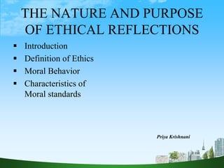 THE NATURE AND PURPOSE
OF ETHICAL REFLECTIONS
 Introduction
 Definition of Ethics
 Moral Behavior
 Characteristics of
Moral standards
Priya Krishnani
 
