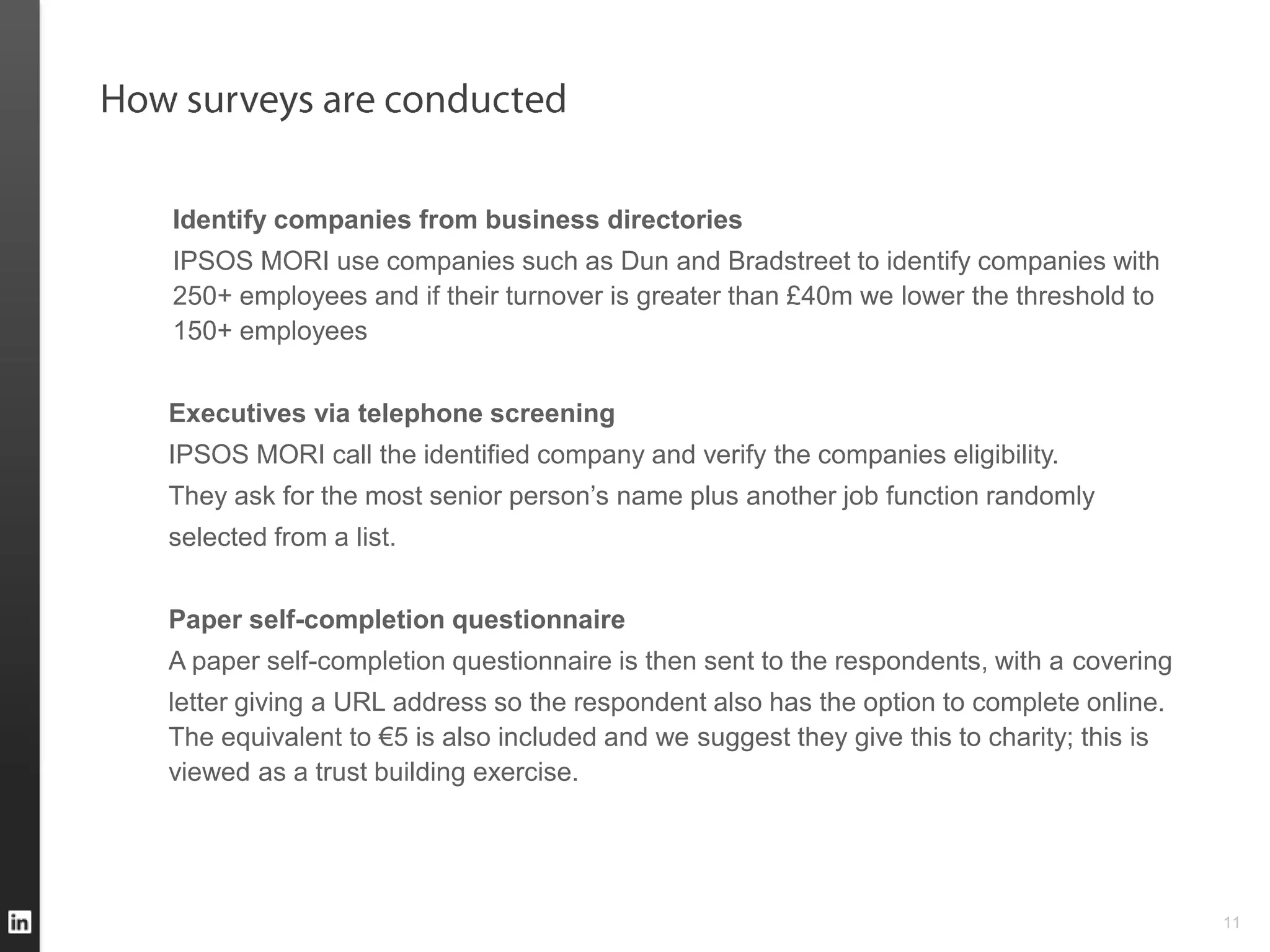 Identify companies from business directories
IPSOS MORI use companies such as Dun and Bradstreet to identify companies with
250+ employees and if their turnover is greater than £40m we lower the threshold to
150+ employees


Executives via telephone screening
IPSOS MORI call the identified company and verify the companies eligibility.
They ask for the most senior person’s name plus another job function randomly
selected from a list.


Paper self-completion questionnaire
A paper self-completion questionnaire is then sent to the respondents, with a covering
letter giving a URL address so the respondent also has the option to complete online.
The equivalent to €5 is also included and we suggest they give this to charity; this is
viewed as a trust building exercise.




                                                                                          11
 