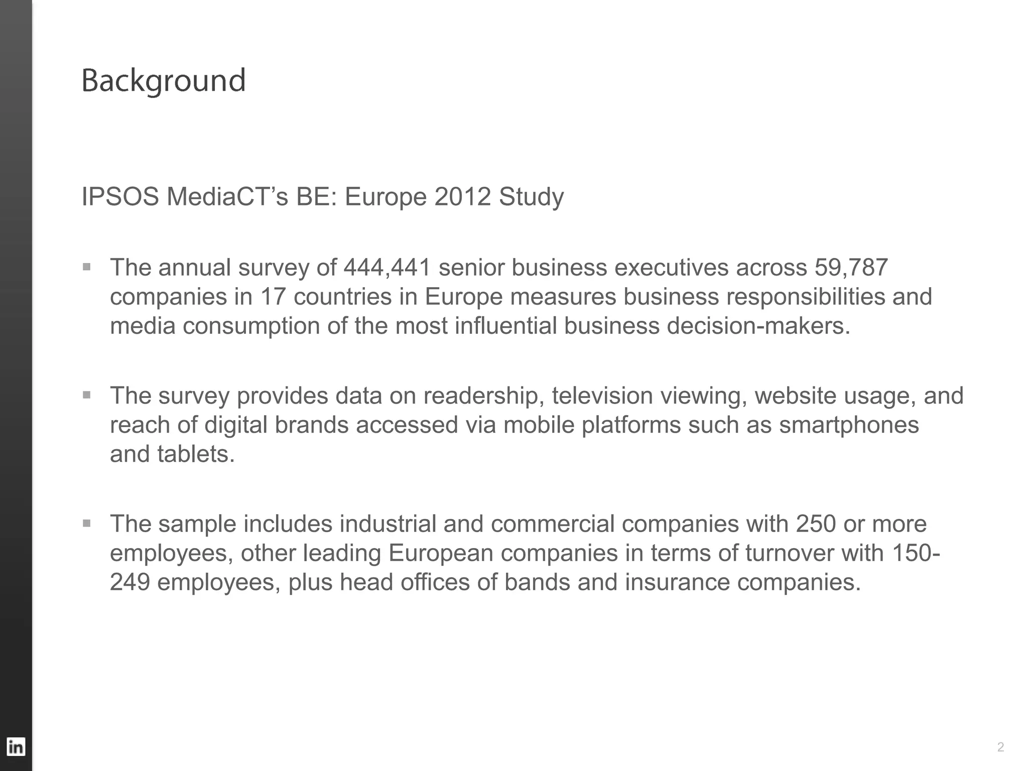 IPSOS MediaCT’s BE: Europe 2012 Study

 The annual survey of 444,441 senior business executives across 59,787
  companies in 17 countries in Europe measures business responsibilities and
  media consumption of the most influential business decision-makers.

 The survey provides data on readership, television viewing, website usage, and
  reach of digital brands accessed via mobile platforms such as smartphones
  and tablets.

 The sample includes industrial and commercial companies with 250 or more
  employees, other leading European companies in terms of turnover with 150-
  249 employees, plus head offices of bands and insurance companies.




                                                                                   2
 