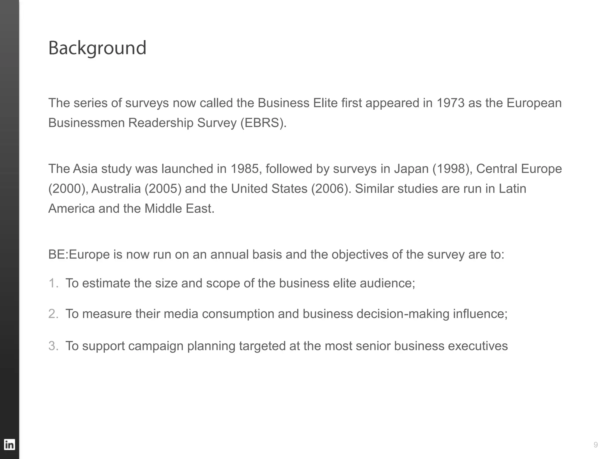 The series of surveys now called the Business Elite first appeared in 1973 as the European
Businessmen Readership Survey (EBRS).


The Asia study was launched in 1985, followed by surveys in Japan (1998), Central Europe
(2000), Australia (2005) and the United States (2006). Similar studies are run in Latin
America and the Middle East.


BE:Europe is now run on an annual basis and the objectives of the survey are to:

1. To estimate the size and scope of the business elite audience;

2. To measure their media consumption and business decision-making influence;

3. To support campaign planning targeted at the most senior business executives




                                                                                             9
 