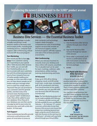 Introducing the newest enhancement to the 5LINX® product arsenal




         Business Elite Services — the Essential Business Toolkit
This complete package includes         their computer and technology               How to Order:
virtually everything a small           support needs through a                     1.) Visit the Business Elite Service
business needs to decrease costs       comprehensive suite of technology               website through your virtual
and increase profits, including text   support services that include: on               office
marketing service, computer tech       site technical support, remote
                                                                                   2.) Sign Up for Business Elite
support, web conferencing, and an      technical support, self-help support,
                                                                                       Services through our secure
exclusive VIP discount program.        and state of the art best practices
                                                                                       order process
                                       assessments.
Text Marketing                                                                     3.) Once order is processed, you’ll
How would you like to have ten         Web Conferencing                                receive a confirmation email
times more customers seeing            Allows you and your business to                 with instructions on how to
and responding to your special         instantly share your desktop and                activate your new Business Elite
offers? With Business Elite Services   ideas online with anyone, anywhere.             Services package.
from 5LINX, you can and will!          This invaluable tool can be used            4. DONE!
Text Marketing allows you to           for team meetings, webinars, sales
communicate with your customers,       presentations, online training,                Get Paid with Business
but with the enhanced power and        tutoring, brainstorming and more.                  Elite Services!
reach of text. Instead of one out
of twelve people reading your          VIP Discounts                                      $15 CV 2+1+1
message, as is the case with e-mail,   Enjoy up to 50% off on dining,              2 Points for each order, PLUS
you can have eleven people out of      shopping, travel, car & RV rental,          another point after 6 consecutive
twelve read your message when          hotel stays, condo stays, recreation,       months and another point after 12
sent as a text! You simply select a    golf, ski & snowboard, and more.            consecutive months of service –
“keyword” that you can promote to      From local favorites to the world’s         That’s 4 total customer points with
your customers (and the general        best brands, you can save BIG with          each Business Elite customer
public), and then every time           your Business Elite VIP Discounts           You may be a small business, but
someone texts that keyword to          membership!                                 you don’t have to appear that way.
our special “5LINX” (55469) Short      Note: The Text Marketing product will       Head to your Virtual Office and sign
Code, they will be added to your       not be made available until February        up TODAY for our Business Elite
own database. Once they are in         15th. However, all other services will      Services and take your business to
your database, you can then send a     be fully available for your use effective   the next level.
message by text to your entire list    February 1st. On February 15th, current
whenever you want with a click of a    customers will be able to enter their
button. It’s that easy!                Business Elite account and choose their
                                       unique text marketing keyword and
Tech Support                           begin using this one of a kind tool to
These revolutionary benefits provide   take their business to the next level. As             5LINX® Enterprises Inc.
consumers and businesses with          of February 1, all orders will need to be    Phone: 585.359.2922 • Fax: 585.359.0233
peace of mind when it comes to         placed through your Virtual Office.                  repservices@5linx.com
 