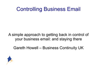 Controlling Business Email A simple approach to getting back in control of your business email: and staying there Gareth Howell – Business Continuity UK 