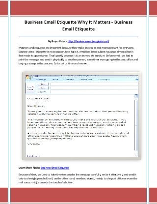Business Email Etiquette Why It Matters - Business
Email Etiquette
_____________________________________________________________________________________
By Bryan Peter - http://businessemailtemplate.net/
Manners and etiquette are important because they make life easier and more pleasant for everyone.
Business email etiquette is no exception.Let's face it, email has been subject to abuse almost since it
first made its appearance. That's partly because it is an immediate medium. Before email, we had to
print the message and send it physically to another person, sometimes even going to the post office and
buying a stamp in the process. So it cost us time and money.
Learn More About Business Email Etiquette
Because of that, we used to take time to consider the message carefully, write it effectively and send it
only to the right people.Email, on the other hand, needs no stamp, no trip to the post office or even the
mail room --- it just needs the touch of a button.
 