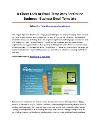 A Closer Look At Email Templates For Online
Business - Business Email Template
_____________________________________________________________________________________

By Saon Rins - http://businessemailtemplate.net/

In this highly digital world that we are living in, it is almost impossible for anyone engage in business and
marketing to not to have access to the Internet. For most of us, email communication is an essential
platform to execute our marketing efforts. You might have gotten emails from people or businesses that
offer interesting proposition and products. These are actually marketing offers targeting multiple
recipients and you happened to be on their growing list of target consumers. These are known as email
templates actually. Online marketers frequently used these for marketing purposes. Email templates are
popular mainly because they offer faster, easier, and more effective solutions to reaching multitude of
end users.

To Learn More About Business Email Template

There are many email templates available online that marketers can use. Picking templates design,
however, is not really as easy as it sounds. To choose a template design entails not just sheer creative
look but more importantly, the systematic arrangements of content to give you that marketing edge.
Choosing one design to cover all of your target clients is such a difficult challenge. Being aware of the
points below, however, will be of great help in optimizing the marketing benefits of email templates.

 