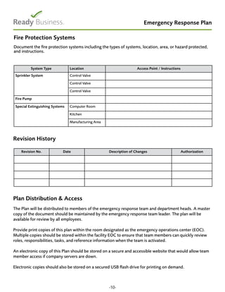 Emergency Response Plan
Fire Protection Systems
Document the fire protection systems including the types of systems, location, area, or hazard protected,
and instructions.
System Type Location Access Point / Instructions
Sprinkler System Control Valve
Control Valve
Control Valve
Fire Pump
Special Extinguishing Systems Computer Room
Kitchen
Manufacturing Area
Revision History
Plan Distribution & Access
The Plan will be distributed to members of the emergency response team and department heads. A master
copy of the document should be maintained by the emergency response team leader. The plan will be
available for review by all employees.
Provide print copies of this plan within the room designated as the emergency operations center (EOC).
Multiple copies should be stored within the facility EOC to ensure that team members can quickly review
roles, responsibilities, tasks, and reference information when the team is activated.
An electronic copy of this Plan should be stored on a secure and accessible website that would allow team
member access if company servers are down.
Electronic copies should also be stored on a secured USB flash drive for printing on demand.
-10-
Revision No. Date Description of Changes Authorization
 