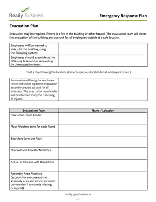 Emergency Response Plan
Evacuation Plan
Evacuation may be required if there is a fire in the building or other hazard. The evacuation team will direct
the evacuation of the building and account for all employees outside at a safe location.
Employees will be warned to
evacuate the building using
the following system:
Employees should assemble at the
following location for accounting
by the evacuation team:
(Post a map showing the location(s) in a conspicuous location for all employees to see.)
Person who will bring the employee
roster and visitor log to the evacuation
assembly area to account for all
evacuees. The evacuation team leader
will be informed if anyone is missing
or injured.
Evacuation Team Name / Location
Evacuation Team Leader
Floor Wardens (one for each floor)
Searchers (one per floor)
Stairwell and Elevator Monitors
Aides for Persons with Disabilities
Assembly Area Monitors
(account for evacuees at the
assembly area and inform incident
commander if anyone is missing
or injured)
ready.gov/business
-2-
 