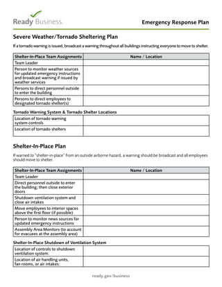 Emergency Response Plan
ready.gov/business
Severe Weather/Tornado Sheltering Plan
If a tornado warning is issued, broadcast a warning throughout all buildings instructing everyone to move to shelter.
Shelter-In-Place Team Assignments Name / Location
Team Leader
Person to monitor weather sources
for updated emergency instructions
and broadcast warning if issued by
weather services
Persons to direct personnel outside
to enter the building
Persons to direct employees to
designated tornado shelter(s)
Tornado Warning System & Tornado Shelter Locations
Location of tornado warning
system controls
Location of tornado shelters
Shelter-In-Place Plan
If warned to “shelter-in-place“ from an outside airborne hazard, a warning should be broadcast and all employees
should move to shelter.
Shelter-In-Place Team Assignments Name / Location
Team Leader
Direct personnel outside to enter
the building; then close exterior
doors
Shutdown ventilation system and
close air intakes
Move employees to interior spaces
above the first floor (if possible)
Person to monitor news sources for
updated emergency instructions
Assembly Area Monitors (to account
for evacuees at the assembly area)
Shelter-In-Place Shutdown of Ventilation System
Location of controls to shutdown
ventilation system:
Location of air handling units,
fan rooms, or air intakes:
 