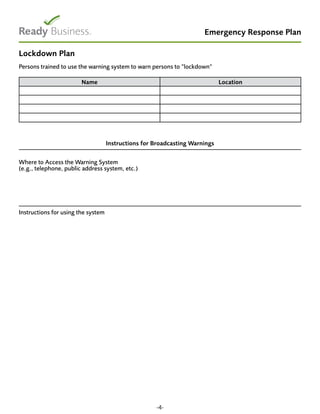 Emergency Response Plan
Lockdown Plan
Persons trained to use the warning system to warn persons to “lockdown“
Name Location
Instructions for Broadcasting Warnings
Where to Access the Warning System
(e.g., telephone, public address system, etc.)
Instructions for using the system
-4-
 