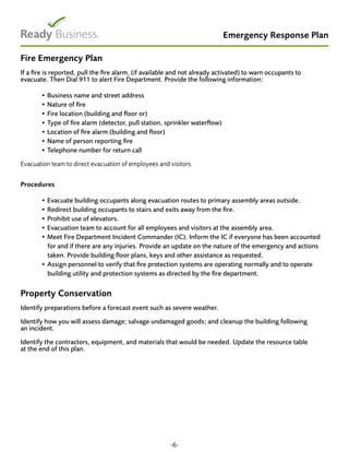 Emergency Response Plan
Fire Emergency Plan
If a fire is reported, pull the fire alarm, (if available and not already activated) to warn occupants to
evacuate. Then Dial 911 to alert Fire Department. Provide the following information:
• Business name and street address
• Nature of fire
• Fire location (building and floor or)
• Type of fire alarm (detector, pull station, sprinkler waterflow)
• Location of fire alarm (building and floor)
• Name of person reporting fire
• Telephone number for return call
Evacuation team to direct evacuation of employees and visitors.
Procedures
	
• Evacuate building occupants along evacuation routes to primary assembly areas outside.
• Redirect building occupants to stairs and exits away from the fire.
• Prohibit use of elevators.
• Evacuation team to account for all employees and visitors at the assembly area.
• Meet Fire Department Incident Commander (IC). Inform the IC if everyone has been accounted
for and if there are any injuries. Provide an update on the nature of the emergency and actions
taken. Provide building floor plans, keys and other assistance as requested.
• Assign personnel to verify that fire protection systems are operating normally and to operate
building utility and protection systems as directed by the fire department.
Property Conservation
Identify preparations before a forecast event such as severe weather.
Identify how you will assess damage; salvage undamaged goods; and cleanup the building following
an incident.
Identify the contractors, equipment, and materials that would be needed. Update the resource table
at the end of this plan.
-6-
 
