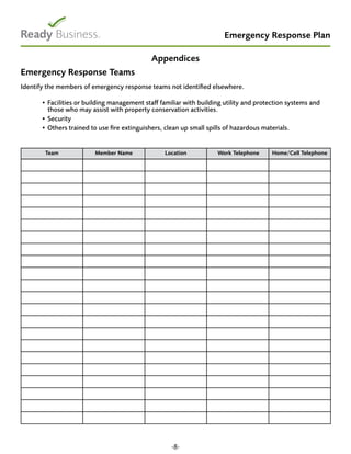 Emergency Response Plan
Appendices
Emergency Response Teams
Identify the members of emergency response teams not identified elsewhere.
• Facilities or building management staff familiar with building utility and protection systems and
those who may assist with property conservation activities.
• Security
• Others trained to use fire extinguishers, clean up small spills of hazardous materials.
Team Member Name Location Work Telephone Home/Cell Telephone
-8-
 