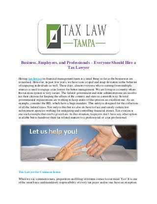 Business, Employees, and Professionals – Everyone Should Hire a
Tax Lawyer
Having tax lawyer in financial management team is a usual thing as far as the businesses are
concerned. However, in past few years, we have seen a rapid and steep deviation in the behavior
of taxpaying individuals as well. These days, almost everyone who is earning from multiple
sources is used to engage a tax lawyer for better management. We are living in a country where
the taxation system is very secure. The federal government and state administrations are used to
tax their citizens for keeping the affairs of the country and state in a smooth way. Several
governmental organizations are working to keep entire of this process an excellent one. As an
example, consider the IRS, which have a huge mandate. This entity is designed for the collection
of all the federal taxes. Not only is this but we also do have to face and satisfy certain law
enforcement agencies working for mitigating and controlling financial crimes. Tax evasion is
one such example that can be given here. In this situation, taxpayers don’t have any other option
available but to handover their tax related matters to a professional or a tax professional.
Tax Lawyer for Common Issues
When we say common issues, preparation and filing of returns comes to our mind. Yes! It is one
of the most basic and mandatory responsibility of every tax payer and no one have an exception.
 