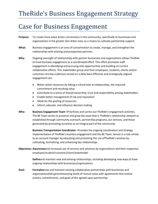 TheRide’s Business Engagement Strategy
Case for Business Engagement
Purpose:

To create more value driven connections in the community, specifically to businesses and
organizations in the greater Ann Arbor area, as a means to cultivate partnership support.

What:

Business engagement is an area of concentration to create, manage, and strengthen the
relationships with existing and prospective partners.

Why:

Ongoing oversight of relationships with partner businesses and organizations allows TheRide
to treat business engagement as a coordinated effort. This effort promotes staff
engagement in identifying and pursuing new opportunities and building on current
collaborative efforts. This stakeholder group and their employees, students, clients and/or
customers are key audiences served on a daily basis.Effective and strategically aligned
engagement can:
Better utilize resources by taking a critical look at relationships, the required
commitment and resulting value
Contribute to a sense of shared ownership, trust and responsibility among stakeholders
Enable better management of risk and reputation
Allow for the pooling of resources
Inform, educate, and influence decision making

Who:

Business Engagement Team –Prioritizes and carries out TheRide’s engagement activities.
The BE Team works to preserve and grow the asset that is TheRide’s relationship network as
established through community outreach, partnership programs, our services, and those
generated by promoting ourselves as an integral part of the community.
Business Transportation Coordinator –Provides the ongoing coordination and strategy
implementation of TheRide’s business engagement and the BE Team. Serves in a role similar
to an account manager by educating and promoting the use ofTheRide’s services by
cultivating, formalizing, and enhancing key relationships.

Objectives: Awarenessand increased use of services and solutions by organizations and their respective
employee/student/customer/client/stakeholder
Defineand maintain new and existing relationships, including developing new ways to have
ongoing relationships with businesses/organizations
Goal:

Formalizenew and maintain existing collaborative partnerships with businesses and
organizationsthat generatevarying levels of mutual value with agreements that outline
actions, commitments, and goals of the agreed upon partnership.

 