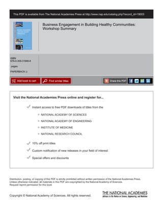 Visit the National Academies Press online and register for...
Instant access to free PDF downloads of titles from the
Distribution, posting, or copying of this PDF is strictly prohibited without written permission of the National Academies Press.
Unless otherwise indicated, all materials in this PDF are copyrighted by the National Academy of Sciences.
Request reprint permission for this book
Copyright © National Academy of Sciences. All rights reserved.
10% off print titles
Custom notification of new releases in your field of interest
Special offers and discounts
NATIONAL ACADEMY OF SCIENCES
NATIONAL ACADEMY OF ENGINEERING
INSTITUTE OF MEDICINE
NATIONAL RESEARCH COUNCIL
This PDF is available from The National Academies Press at http://www.nap.edu/catalog.php?record_id=19003
ISBN
978-0-309-31666-8
pages
PAPERBACK ()
Business Engagement in Building Healthy Communities:
Workshop Summary
 