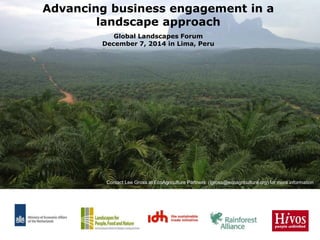 Advancing business engagement in a 
landscape approach 
Global Landscapes Forum 
December 7, 2014 in Lima, Peru 
Contact Lee Gross at EcoAgriculture Partners (lgross@ecoagriculture.org) for more information 
 