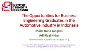 The Opportunities for Business
Engineering Graduates in the
Automotive Industry in Indonesia
Made Dana Tangkas
Adi Rizal Nidar
The Indonesia Automotive Institute (IAI)
Presented at the Workshop of International Association of Business Engineering
Professionals (IABEP) on 27 March 2017 in SBM ITB Jakarta Campus
 