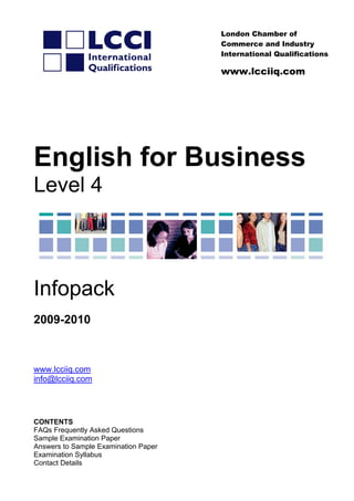 nternational Qualifications
London Chamber of
Commerce and Industry
I
www.lcciiq.com
English for Business
Level 4
Infopack
009-20102
www.lcciiq.com
fo@lcciiq.comin
CONTENTS
FAQs Frequently Asked Questions
amination Paper
llabus
Contact Details
Sample Examination Paper
Answers to Sample Ex
Examination Sy
 