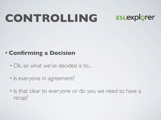 CONTROLLING
• Conﬁrming a Decision
• Ok, so what we’ve decided is to...	

• Is everyone in agreement?	

• Is that clear to...