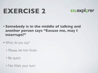 EXERCISE 2
• Somebody is in the middle of talking and another
person says “Excuse me, may I interrupt?”
• What do you say?...