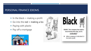 PERSONAL FINANCE IDIOMS
 In the black = making a profit
 Go into the red = making a loss
 Paying with plastic
 Pay off a mortgage
 