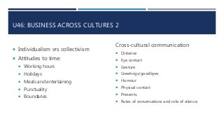 U46: BUSINESS ACROSS CULTURES 2
 Individualism vrs collectivism
 Attitudes to time:
 Working hours
 Holidays
 Meals and entertaining
 Punctuality
 Boundaries
Cross-cultural communication
 Distance
 Eye contact
 Gesture
 Greetings/goodbyes
 Humour
 Physical contact
 Presents
 Rules of conversations and role of silence
 