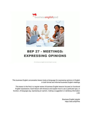 This business English conversation lesson looks at language for expressing opinions in English
in both formal and informal business English meetings
.
This lesson is the first in a regular series of business English lessons focused on functional
English expressions. Each lesson will introduce and explain how to use a particular type, or
function, of language (eg. expressing an opinion, making a suggestion or clarifying information
etc
.).
Business English playlist
:
https://oke.io/fyEiFke
 