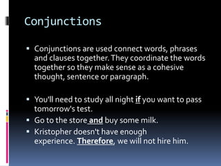 Conjunctions
 Conjunctions are used connect words, phrases
and clauses together.They coordinate the words
together so they make sense as a cohesive
thought, sentence or paragraph.
 You'll need to study all night if you want to pass
tomorrow's test.
 Go to the store and buy some milk.
 Kristopher doesn't have enough
experience. Therefore, we will not hire him.
 