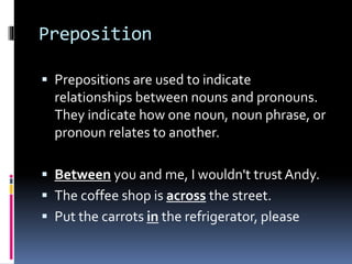 Preposition
 Prepositions are used to indicate
relationships between nouns and pronouns.
They indicate how one noun, noun phrase, or
pronoun relates to another.
 Between you and me, I wouldn't trust Andy.
 The coffee shop is across the street.
 Put the carrots in the refrigerator, please
 