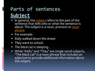 Parts of sentences
Subject
 In general, the subject refers to the part of the
sentence that tells who or what the sentence is
about.The subject is a noun, pronoun or noun
phrase.
 For example:
 Kelly walked down the street.
 They went to school.
 The black cat is sleeping.
 While "Kelly" and "They" are single-word subjects,
"The black cat" is a noun phrase that includes an
adjective to provide additional information about
the subject.
 