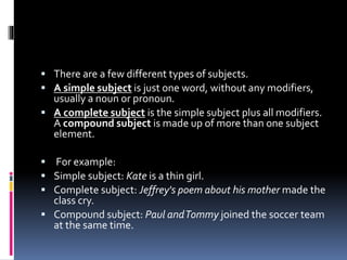  There are a few different types of subjects.
 A simple subject is just one word, without any modifiers,
usually a noun or pronoun.
 A complete subject is the simple subject plus all modifiers.
A compound subject is made up of more than one subject
element.
 For example:
 Simple subject: Kate is a thin girl.
 Complete subject: Jeffrey's poem about his mother made the
class cry.
 Compound subject: Paul andTommy joined the soccer team
at the same time.
 