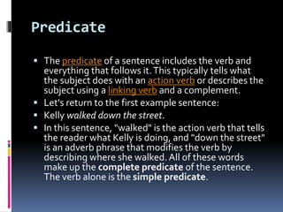 Predicate
 The predicate of a sentence includes the verb and
everything that follows it.This typically tells what
the subject does with an action verb or describes the
subject using a linking verb and a complement.
 Let's return to the first example sentence:
 Kelly walked down the street.
 In this sentence, "walked" is the action verb that tells
the reader what Kelly is doing, and "down the street"
is an adverb phrase that modifies the verb by
describing where she walked.All of these words
make up the complete predicate of the sentence.
The verb alone is the simple predicate.
 