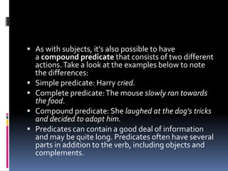  As with subjects, it's also possible to have
a compound predicate that consists of two different
actions.Take a look at the examples below to note
the differences:
 Simple predicate: Harry cried.
 Complete predicate:The mouse slowly ran towards
the food.
 Compound predicate: She laughed at the dog's tricks
and decided to adopt him.
 Predicates can contain a good deal of information
and may be quite long. Predicates often have several
parts in addition to the verb, including objects and
complements.
 