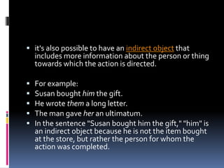  it's also possible to have an indirect object that
includes more information about the person or thing
towards which the action is directed.
 For example:
 Susan bought him the gift.
 He wrote them a long letter.
 The man gave her an ultimatum.
 In the sentence "Susan bought him the gift," "him" is
an indirect object because he is not the item bought
at the store, but rather the person for whom the
action was completed.
 