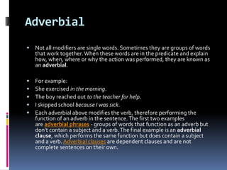 Adverbial
 Not all modifiers are single words. Sometimes they are groups of words
that work together. When these words are in the predicate and explain
how, when, where or why the action was performed, they are known as
an adverbial.
 For example:
 She exercised in the morning.
 The boy reached out to the teacher for help.
 I skipped school because I was sick.
 Each adverbial above modifies the verb, therefore performing the
function of an adverb in the sentence.The first two examples
are adverbial phrases - groups of words that function as an adverb but
don't contain a subject and a verb.The final example is an adverbial
clause, which performs the same function but does contain a subject
and a verb. Adverbial clauses are dependent clauses and are not
complete sentences on their own.
 